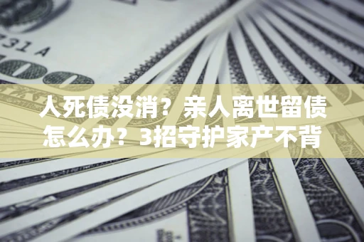 济南人死债没消？亲人离世留债怎么办？3招守护家产不背锅