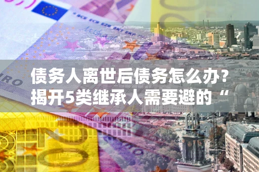 济南债务人离世后债务怎么办？揭开5类继承人需要避的“坑”