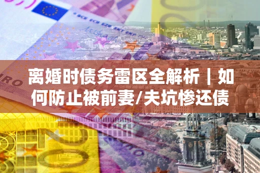 济南离婚时债务雷区全解析｜如何防止被前妻/夫坑惨还债？