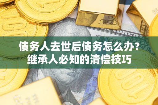 济南债务人去世后债务怎么办？继承人必知的清偿技巧