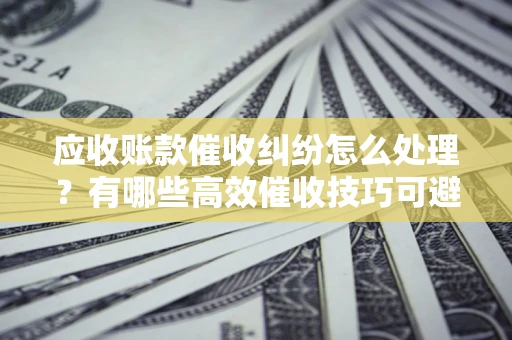 济南应收账款催收纠纷怎么处理？有哪些高效催收技巧可避免坏账？